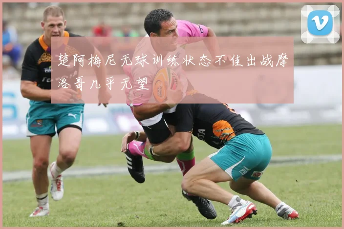楚阿梅尼无球训练状态不佳出战摩洛哥几乎无望