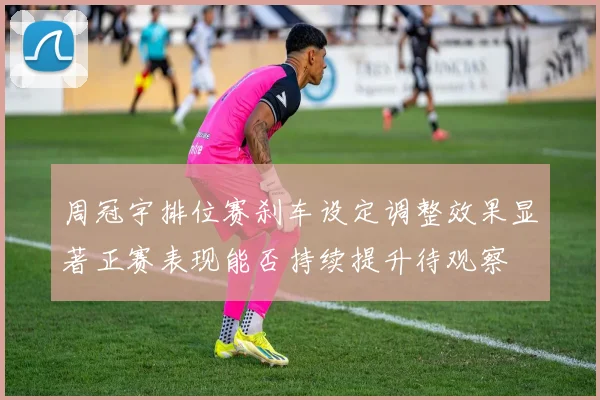 周冠宇排位赛刹车设定调整效果显著正赛表现能否持续提升待观察