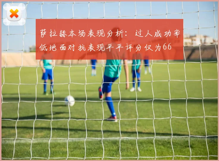 萨拉赫本场表现分析：过人成功率低地面对抗表现平平评分仅为66
