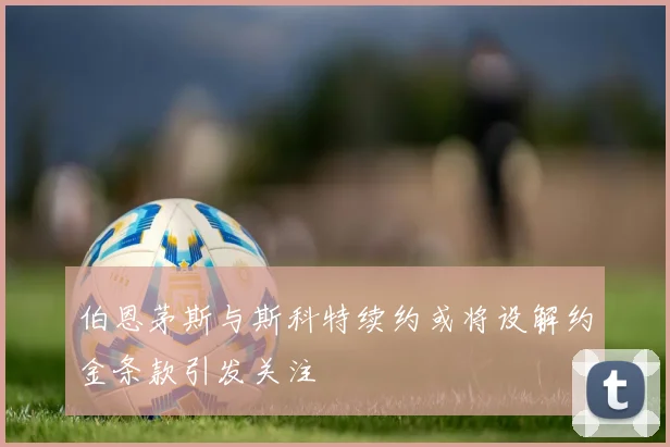 伯恩茅斯与斯科特续约或将设解约金条款引发关注