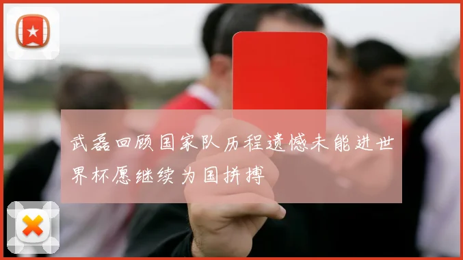 武磊回顾国家队历程遗憾未能进世界杯愿继续为国拼搏