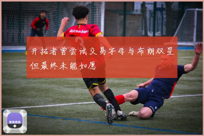 开拓者曾尝试交易字母与布朗双星但最终未能如愿