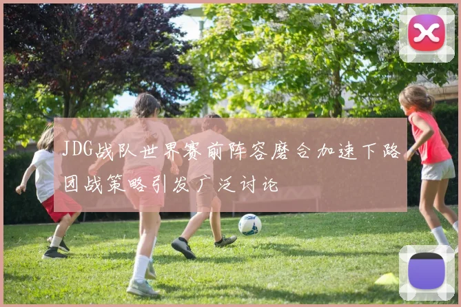 JDG战队世界赛前阵容磨合加速下路团战策略引发广泛讨论