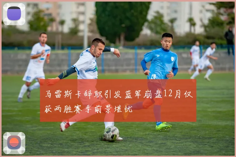 马雷斯卡辞职引发蓝军崩盘12月仅获两胜赛季前景堪忧