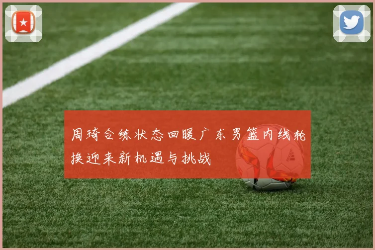 周琦合练状态回暖广东男篮内线轮换迎来新机遇与挑战