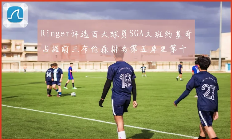 Ringer评选百大球员SGA文班约基奇占据前三布伦森排名第五库里第十杜兰特第十六詹姆斯第二十