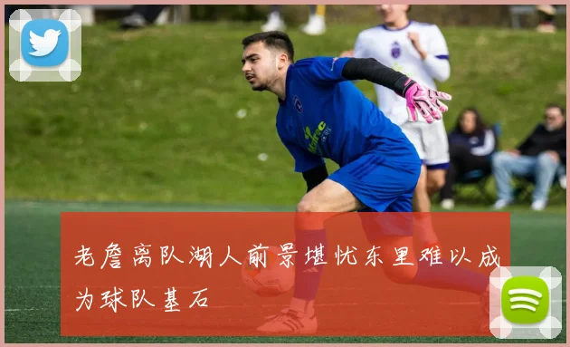 老詹离队湖人前景堪忧东里难以成为球队基石