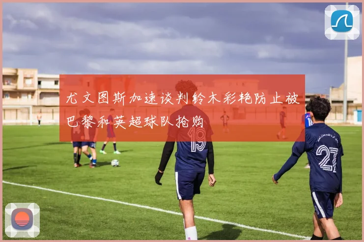 尤文图斯加速谈判铃木彩艳防止被巴黎和英超球队抢购